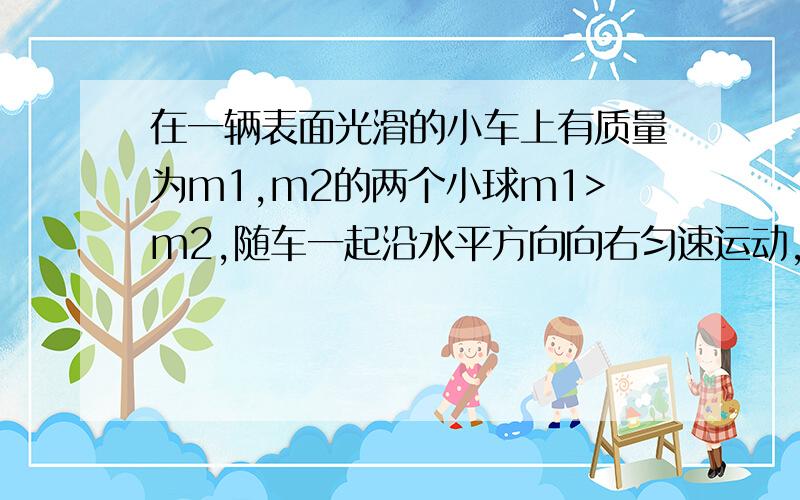 在一辆表面光滑的小车上有质量为m1,m2的两个小球m1>m2,随车一起沿水平方向向右匀速运动,当车突然停止时如不考虑其他阻力,且车身足够长,则这两个小球将A一定相碰      B不一定相碰   C一定