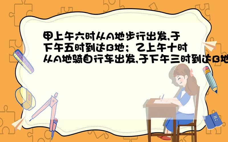 甲上午六时从A地步行出发,于下午五时到达B地；乙上午十时从A地骑自行车出发,于下午三时到达B地.问乙在什么时间追上甲列一元一次方程，要详细一点