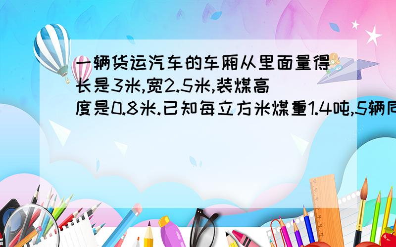 一辆货运汽车的车厢从里面量得长是3米,宽2.5米,装煤高度是0.8米.已知每立方米煤重1.4吨,5辆同样的汽车能运煤多少吨?