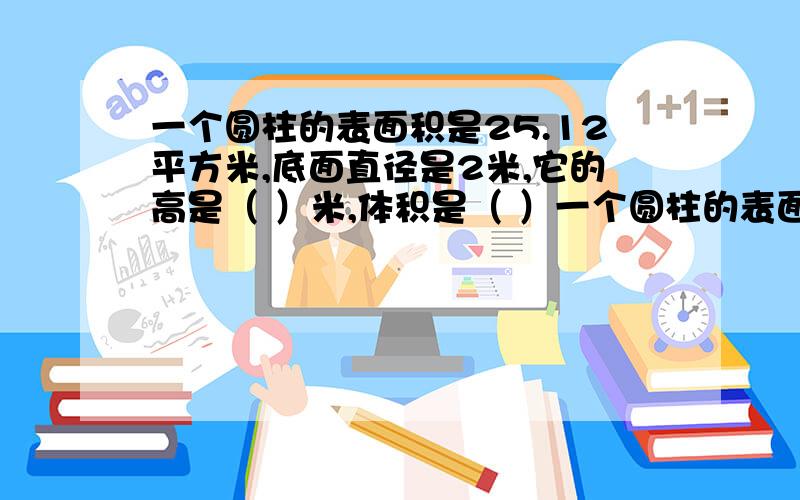 一个圆柱的表面积是25.12平方米,底面直径是2米,它的高是（ ）米,体积是（ ）一个圆柱的表面积是25.12平方米,底面直径是2米,它的高是（ ）米,体积是（ ）立方米.