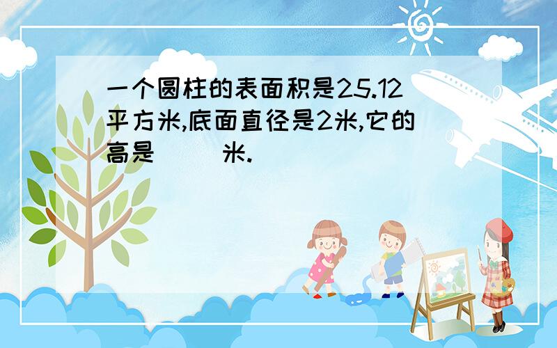 一个圆柱的表面积是25.12平方米,底面直径是2米,它的高是( )米.