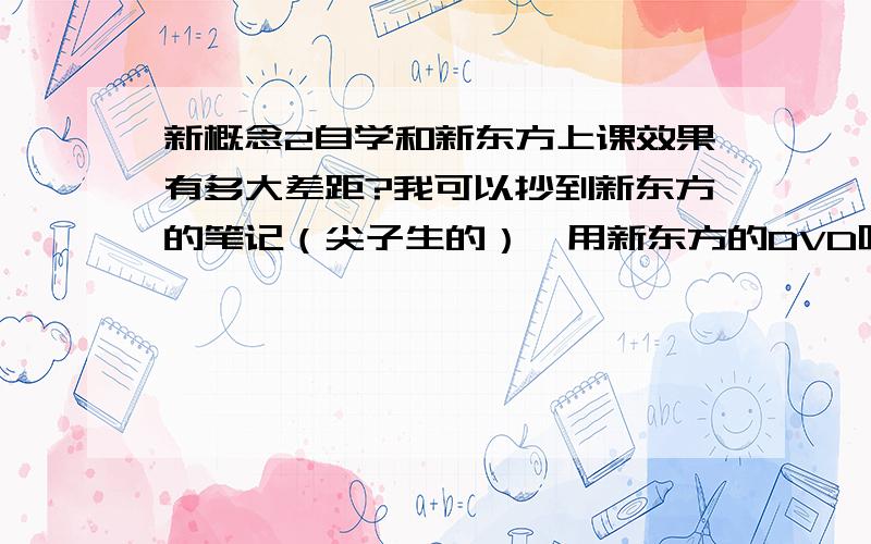 新概念2自学和新东方上课效果有多大差距?我可以抄到新东方的笔记（尖子生的）,用新东方的DVD呢?想问新东方上课中讲的内容DVD里是不是都有?本人初三自学能力强,英语基础好,绝对的尖子生