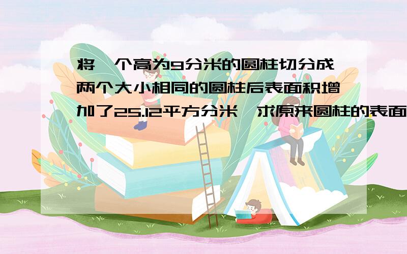 将一个高为9分米的圆柱切分成两个大小相同的圆柱后表面积增加了25.12平方分米,求原来圆柱的表面积