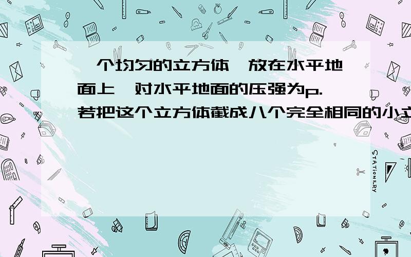 一个均匀的立方体,放在水平地面上,对水平地面的压强为p.若把这个立方体截成八个完全相同的小立方体取其中的一块放在地面上,那么对地面产生的压强为