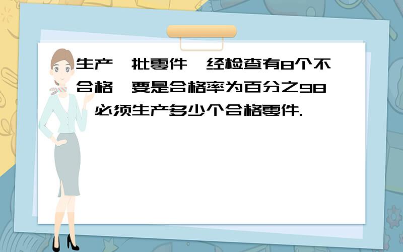 生产一批零件,经检查有8个不合格,要是合格率为百分之98,必须生产多少个合格零件.