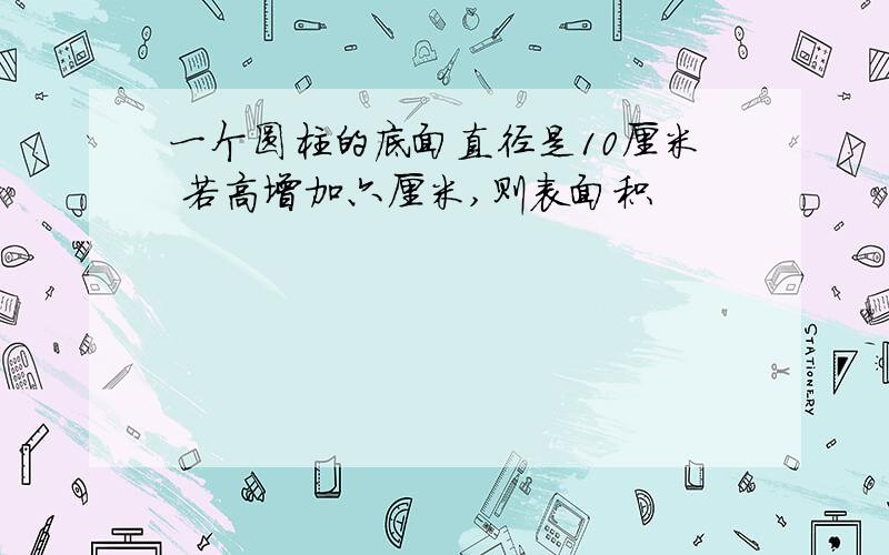 一个圆柱的底面直径是10厘米 若高增加六厘米,则表面积