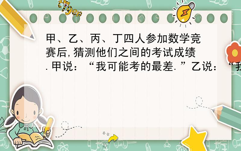 甲、乙、丙、丁四人参加数学竞赛后,猜测他们之间的考试成绩.甲说：“我可能考的最差.”乙说：“我不会是最差的.”丙说：“我肯定考的最好.”丁说：“我没有丙考得好,但也不是最差.”