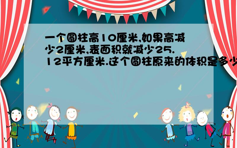 一个圆柱高10厘米,如果高减少2厘米,表面积就减少25.12平方厘米.这个圆柱原来的体积是多少立方厘米?