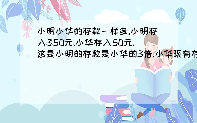 小明小华的存款一样多.小明存入350元,小华存入50元,这是小明的存款是小华的3倍.小华现有存款多少元?列方程解