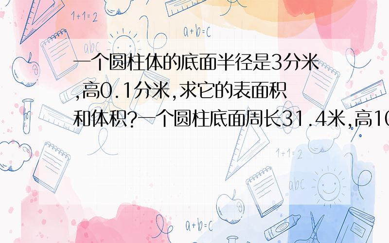 一个圆柱体的底面半径是3分米,高0.1分米,求它的表面积和体积?一个圆柱底面周长31.4米,高10厘米,表面积和体积?