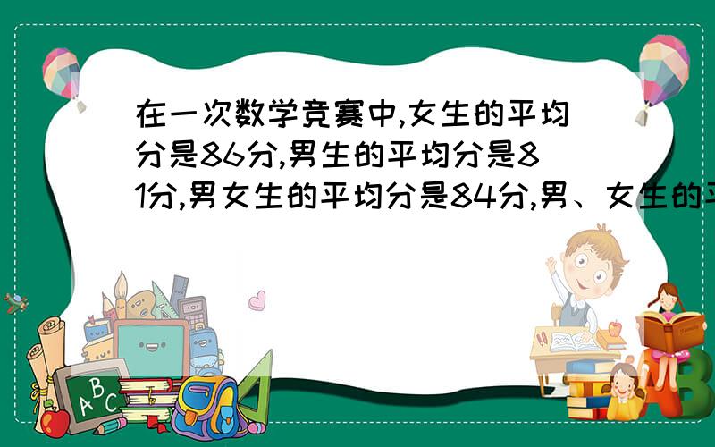 在一次数学竞赛中,女生的平均分是86分,男生的平均分是81分,男女生的平均分是84分,男、女生的平均数是84分, 参加竞赛的女生人数是男生人数的几倍