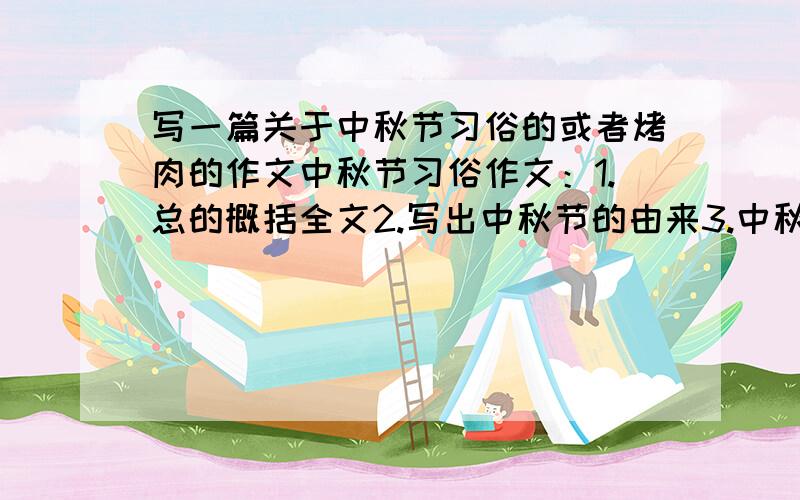 写一篇关于中秋节习俗的或者烤肉的作文中秋节习俗作文：1.总的概括全文2.写出中秋节的由来3.中秋节的习俗（新疆）4.总结烤肉的作文：1引出烤肉这一话题2.总的介绍一下烤肉（让人看了