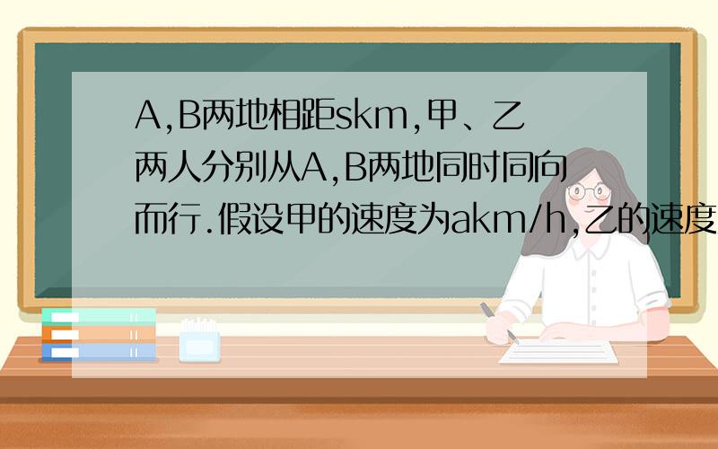 A,B两地相距skm,甲、乙两人分别从A,B两地同时同向而行.假设甲的速度为akm/h,乙的速度为bkm/h且a＞b,则多少小时后,甲追上乙.