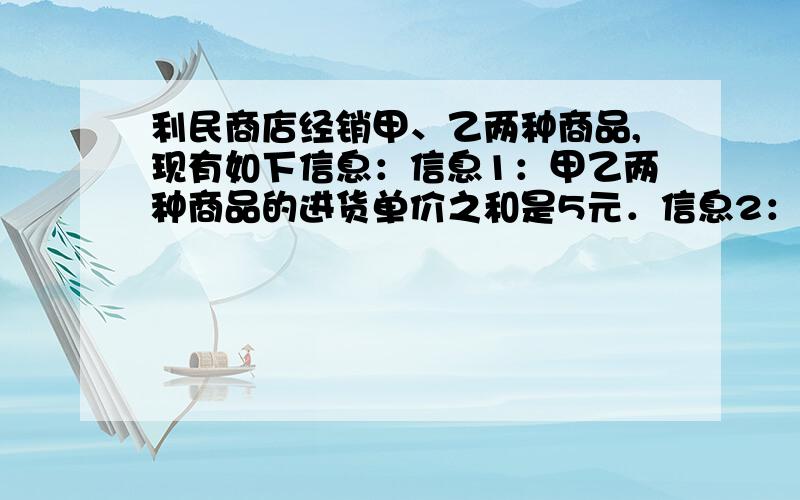 利民商店经销甲、乙两种商品,现有如下信息：信息1：甲乙两种商品的进货单价之和是5元．信息2：甲商品零售单价比进货单价多1元,乙商品零售单价比进货单价的2倍少1元．信息3：按零售单