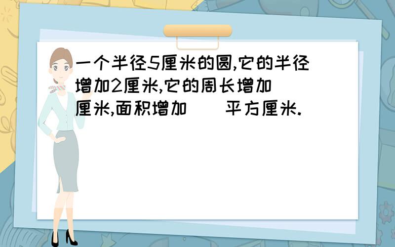 一个半径5厘米的圆,它的半径增加2厘米,它的周长增加（）厘米,面积增加（）平方厘米.