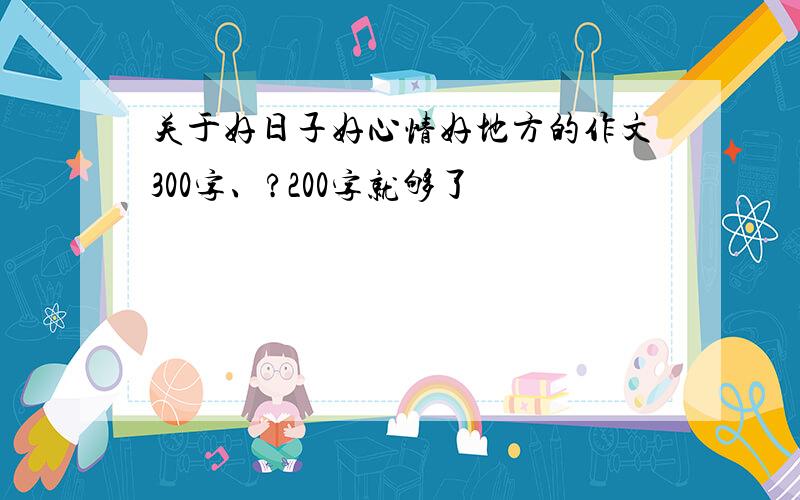 关于好日子好心情好地方的作文300字、?200字就够了