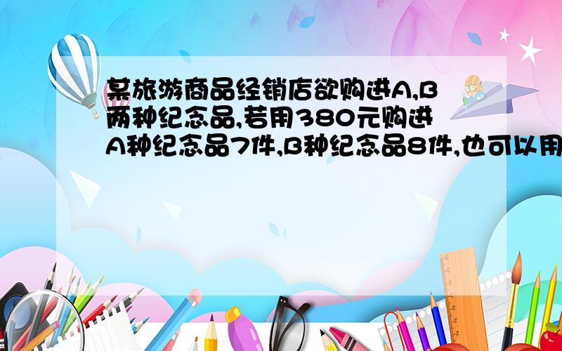 某旅游商品经销店欲购进A,B两种纪念品,若用380元购进A种纪念品7件,B种纪念品8件,也可以用380元购进A种纪念品10件,B种纪念品6件.A.B两种纪念品售价分别为25,27问题1.求A.B两种纪念品进价分别为