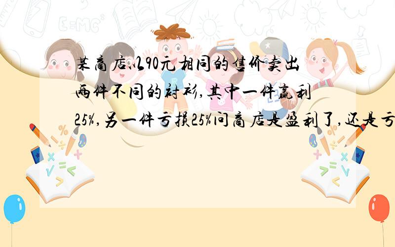 某商店以90元相同的售价卖出两件不同的衬衫,其中一件赢利25%,另一件亏损25%问商店是盈利了,还是亏了（列出一元一次方程）