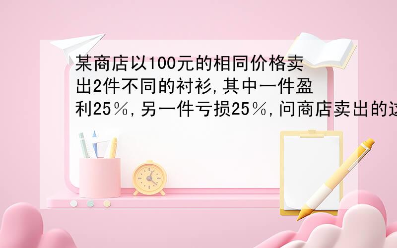 某商店以100元的相同价格卖出2件不同的衬衫,其中一件盈利25％,另一件亏损25％,问商店卖出的这2件衬衫盈利了,还是亏损了?用一元一次方程解