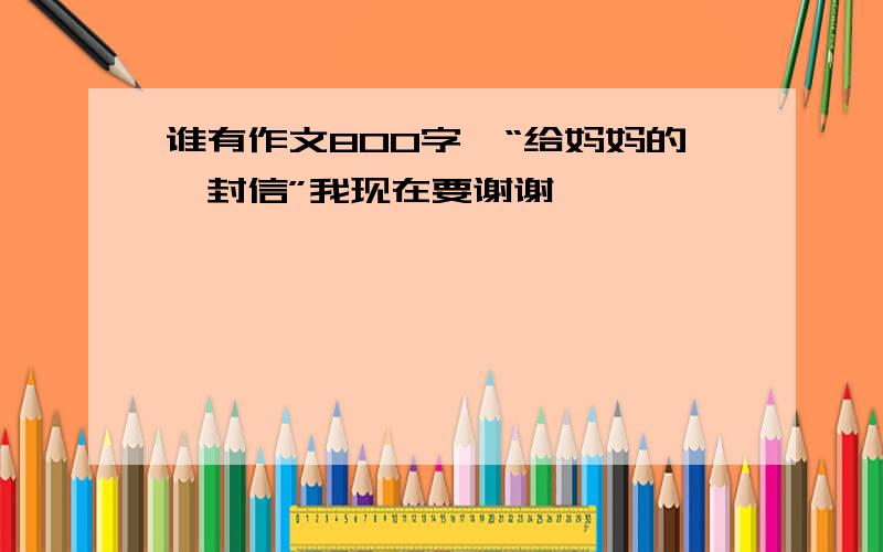 谁有作文800字,“给妈妈的一封信”我现在要谢谢