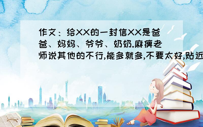 作文：给XX的一封信XX是爸爸、妈妈、爷爷、奶奶.麻痹老师说其他的不行,能多就多,不要太好,贴近实际,我是男的,600字左右,不要抒情的.最好是别人没有的.