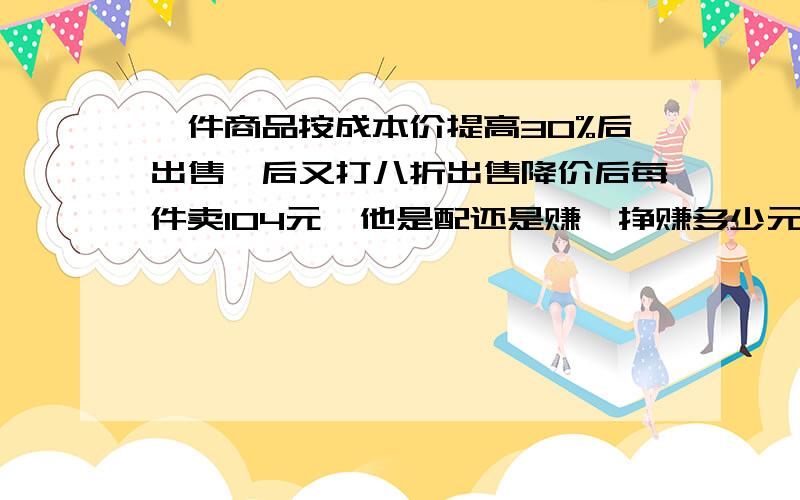 一件商品按成本价提高30%后出售,后又打八折出售降价后每件卖104元,他是配还是赚,挣赚多少元