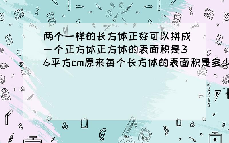 两个一样的长方体正好可以拼成一个正方体正方体的表面积是36平方cm原来每个长方体的表面积是多少平方cm