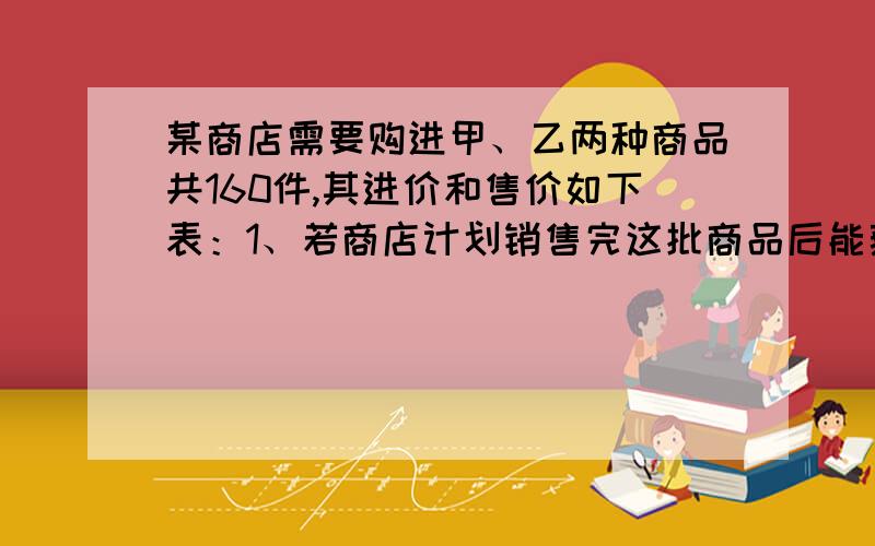 某商店需要购进甲、乙两种商品共160件,其进价和售价如下表：1、若商店计划销售完这批商品后能获得1100元