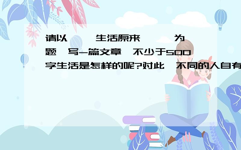 请以 ''生活原来 '' 为题,写-篇文章,不少于500字生活是怎样的呢?对此,不同的人自有不同的看法.攺革的弄潮儿们认为生活就是拼搏；有理想追求人的眼里生活充满快乐；奉献者觉得生活是幸福