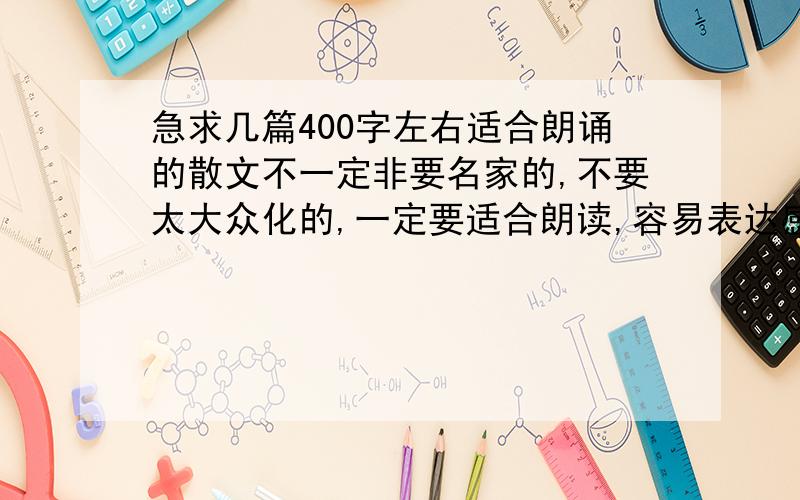 急求几篇400字左右适合朗诵的散文不一定非要名家的,不要太大众化的,一定要适合朗读,容易表达感情,深沉一点的,400字左右最好.（采纳再加100分）