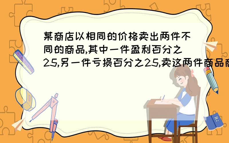 某商店以相同的价格卖出两件不同的商品,其中一件盈利百分之25,另一件亏损百分之25,卖这两件商品商店是盈某商店以相同的价格卖出两件不同的商品,其中一件盈利百分之25,另一件亏损百分