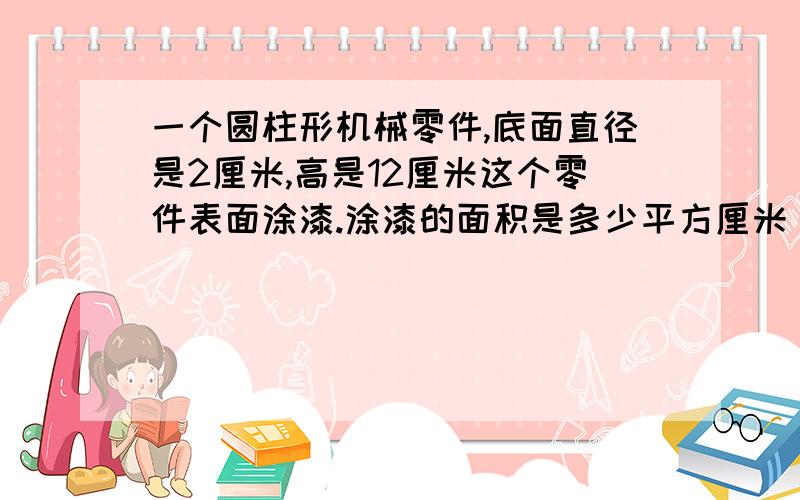 一个圆柱形机械零件,底面直径是2厘米,高是12厘米这个零件表面涂漆.涂漆的面积是多少平方厘米 要公式 和 分部