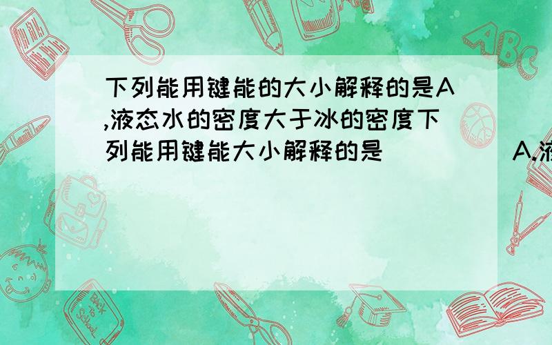 下列能用键能的大小解释的是A,液态水的密度大于冰的密度下列能用键能大小解释的是（　　）A.液态水的密度大于冰的密度 B.碘单质和干冰容易升华C.氧气的氧化性不如氯气的氧