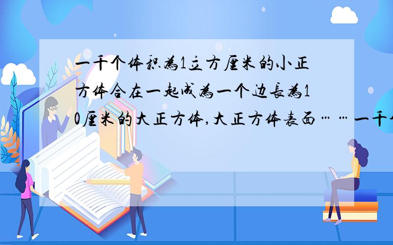 一千个体积为1立方厘米的小正方体合在一起成为一个边长为10厘米的大正方体,大正方体表面……一千个体积为1立方厘米的小正方体合在一起成为一个边长为10厘米的大正方体,大正方体表面