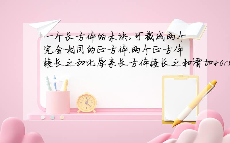 一个长方体的木块,可截成两个完全相同的正方体.两个正方体棱长之和比原来长方体棱长之和增加40cm求原长方体的长是多少厘米?