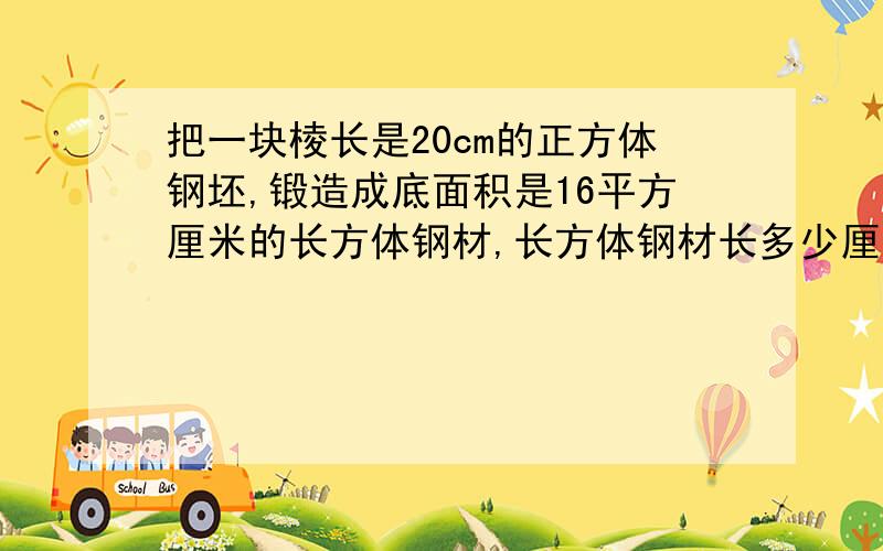 把一块棱长是20cm的正方体钢坯,锻造成底面积是16平方厘米的长方体钢材,长方体钢材长多少厘米