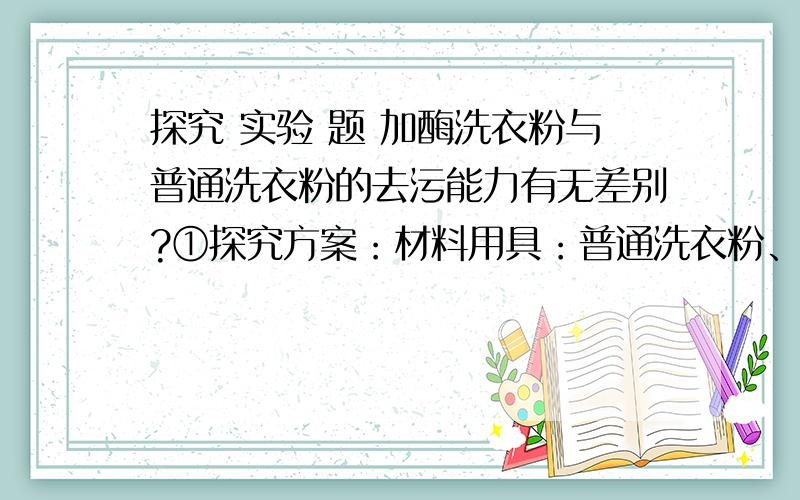 探究 实验 题 加酶洗衣粉与普通洗衣粉的去污能力有无差别?①探究方案：材料用具：普通洗衣粉、加酶洗衣粉、擦油渍的抹布等.②结论：