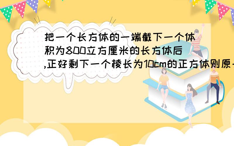 把一个长方体的一端截下一个体积为800立方厘米的长方体后,正好剩下一个棱长为10cm的正方体则原长方体的体积是多少表面积是多少