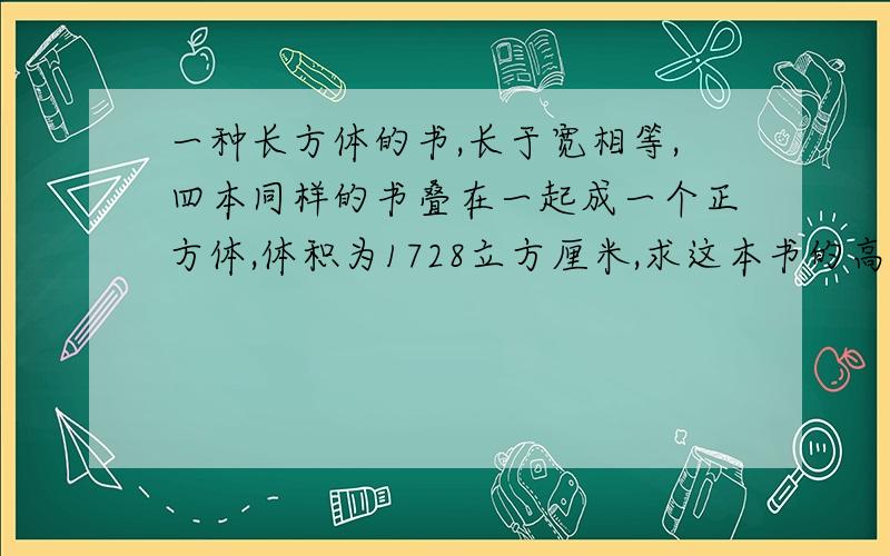 一种长方体的书,长于宽相等,四本同样的书叠在一起成一个正方体,体积为1728立方厘米,求这本书的高度.