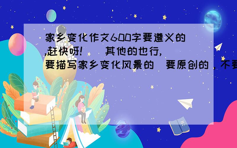 家乡变化作文600字要遵义的,赶快呀!  (其他的也行,要描写家乡变化风景的）要原创的，不要抄袭的!帮个忙，求你们了，先在这谢谢你们了~~~~