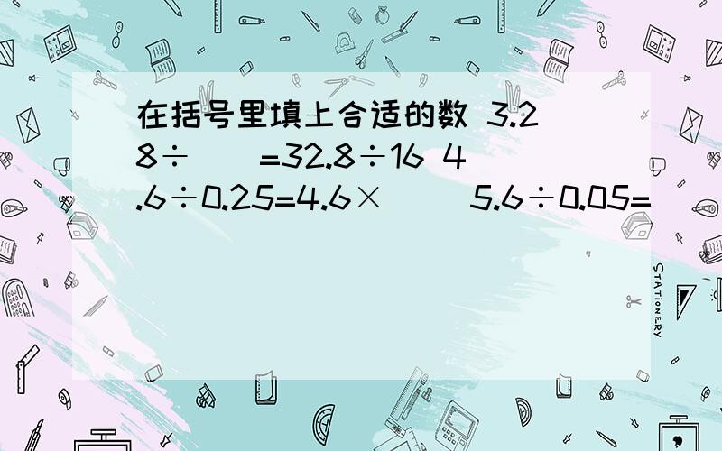 在括号里填上合适的数 3.28÷()=32.8÷16 4.6÷0.25=4.6×（） 5.6÷0.05=（）÷5 8.4×0.1=8.4÷*（）在括号里填上合适的数3.28÷()=32.8÷16 4.6÷0.25=4.6×（） 5.6÷0.05=（）÷5 8.4×0.1=8.4÷（） 在下面的括号里填入