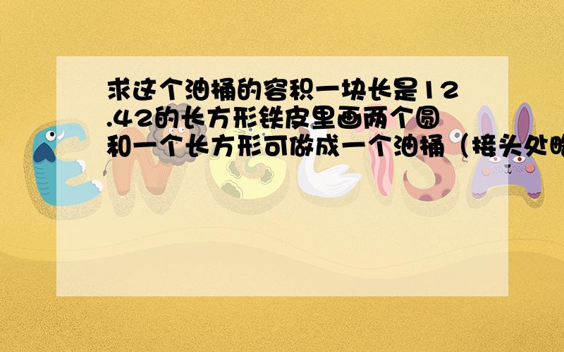 求这个油桶的容积一块长是12.42的长方形铁皮里画两个圆和一个长方形可做成一个油桶（接头处略去不计）.油桶的半径：12.42除以(3.14+1)除以2=1.5dm油桶的高:4 乘以1.5=6dm 油桶的容积:3.14乘以1.5