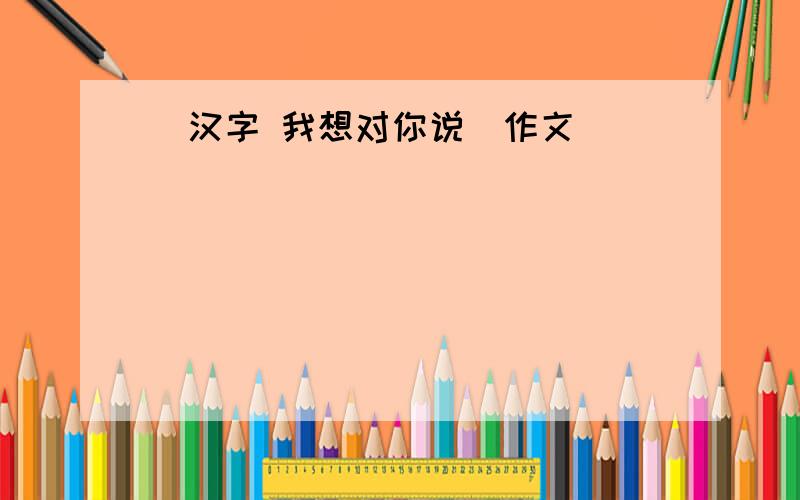 (汉字 我想对你说)作文