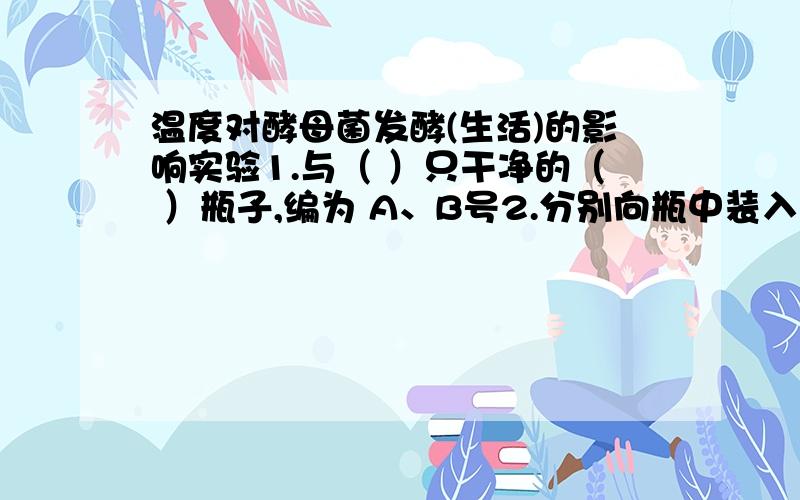 温度对酵母菌发酵(生活)的影响实验1.与（ ）只干净的（ ）瓶子,编为 A、B号2.分别向瓶中装入（ ）和 （ ）；（ ）原则3.将A瓶放在（ ）,B瓶放在（ ）；（ ）原则4.过相同的时间（一般三周