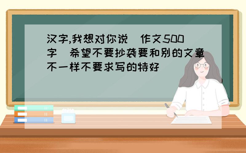 汉字,我想对你说（作文500字）希望不要抄袭要和别的文章不一样不要求写的特好