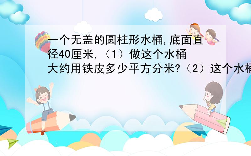 一个无盖的圆柱形水桶,底面直径40厘米,（1）做这个水桶大约用铁皮多少平方分米?（2）这个水桶的容积是多少立方分米?