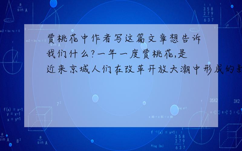 赏桃花中作者写这篇文章想告诉我们什么?一年一度赏桃花,是近来京城人们在改革开放大潮中形成的新风,是人们生活中的一大盛事.赏花的最好去处是西郊桃花园.桃花园里的桃花三千余株,成