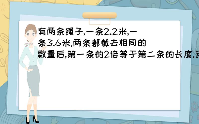 有两条绳子,一条2.2米,一条3.6米,两条都截去相同的数量后,第一条的2倍等于第二条的长度.请问截去的绳子长度是多少米?这道题如果用方程式来解答,很容易,但孩子是三年级的学生,根本没学过