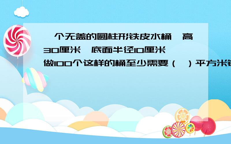 一个无盖的圆柱形铁皮水桶,高30厘米,底面半径10厘米,做100个这样的桶至少需要（ ）平方米铁皮.