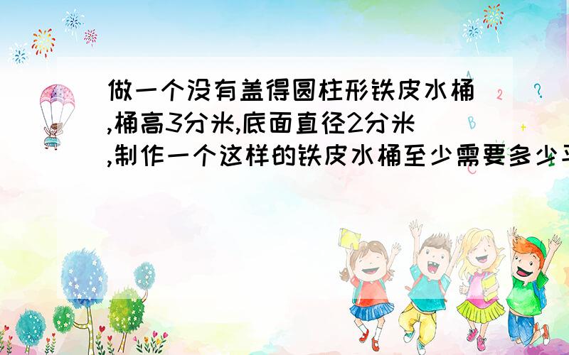 做一个没有盖得圆柱形铁皮水桶,桶高3分米,底面直径2分米,制作一个这样的铁皮水桶至少需要多少平方分米的铁皮?（得数保留整数）